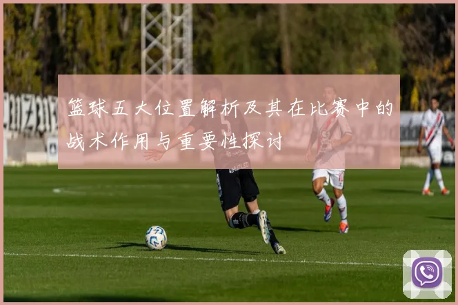 篮球五大位置解析及其在比赛中的战术作用与重要性探讨